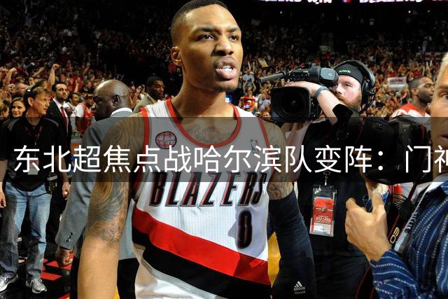 东北超焦点战哈尔滨队变阵：门神戴队长袖标 老将退居替补