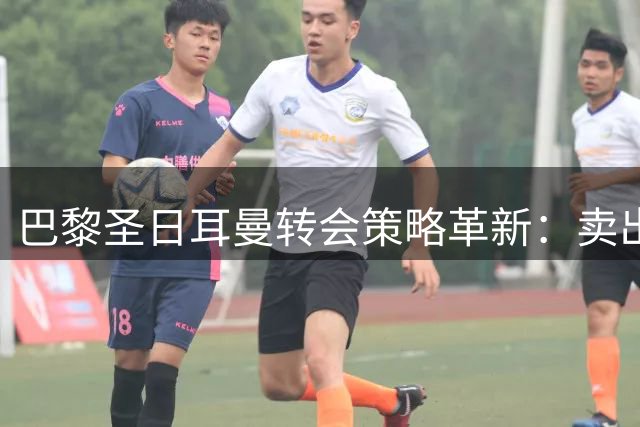 巴黎圣日耳曼转会策略革新：卖出4亿欧元，足球商业生态或将重塑