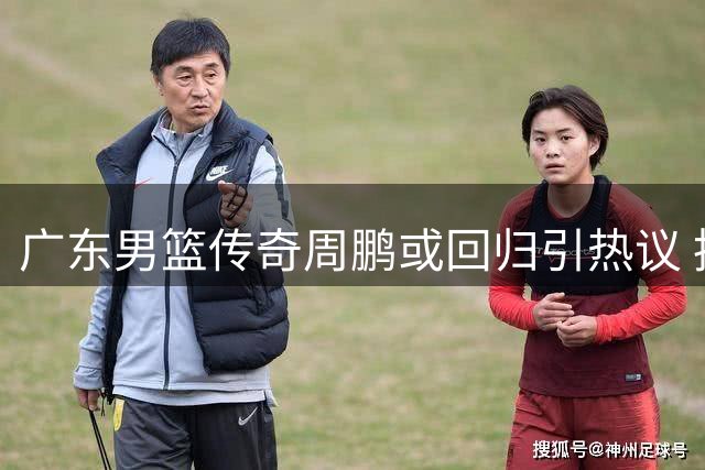 广东男篮传奇周鹏或回归引热议 执教能力遭质疑