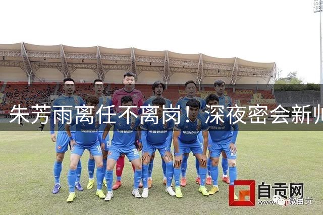 朱芳雨离任不离岗！深夜密会新帅交接工作 30年功勋诠释何为职业担当