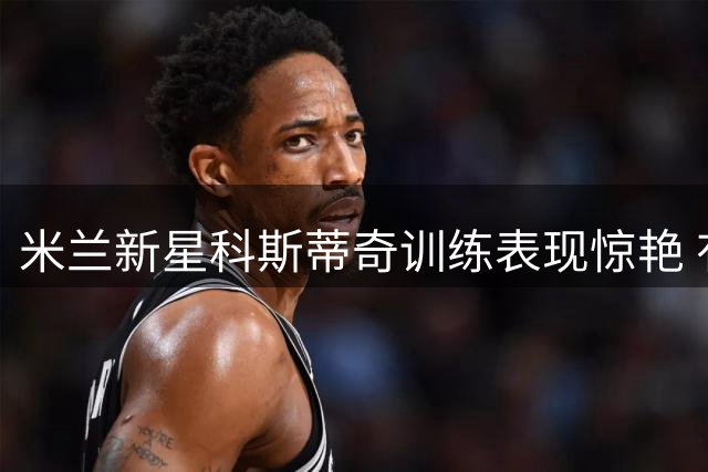 米兰新星科斯蒂奇训练表现惊艳 有望入选澳洲热身赛大名单