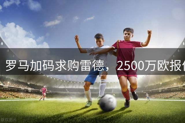 罗马加码求购雷德，2500万欧报价引发转会市场关注